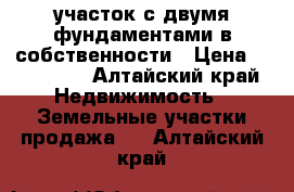 участок с двумя фундаментами в собственности › Цена ­ 170 000 - Алтайский край Недвижимость » Земельные участки продажа   . Алтайский край